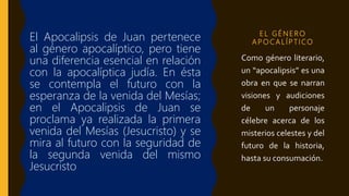 E L G É N E R O
A P O C A L Í P T I CO
El Apocalipsis de Juan pertenece
al género apocalíptico, pero tiene
una diferencia esencial en relación
con la apocalíptica judía. En ésta
se contempla el futuro con la
esperanza de la venida del Mesías;
en el Apocalipsis de Juan se
proclama ya realizada la primera
venida del Mesías (Jesucristo) y se
mira al futuro con la seguridad de
la segunda venida del mismo
Jesucristo
Como género literario,
un “apocalipsis” es una
obra en que se narran
visiones y audiciones
de un personaje
célebre acerca de los
misterios celestes y del
futuro de la historia,
hasta su consumación.
 