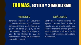 FORMAS, ESTILO Y SIMBOLISMO
VISIONES
Tenemos visiones de Jesucristo
como Hijo del hombre (c. 1), visiones
del trono divino (c. 4), del Cordero (c.
5), de los sellos (cc. 7-8), de las
trompetas (cc. 8-9), de la Mujer (c.
12), de las Bestias (c. 13), de
Babilonia (cc. 17-18), de la Jerusalén
celestial (cc. 20-21).
ORÁCULOS
Dentro de las mismas visiones o en
algunas ocasiones fuera de ellas, el
vidente, que es profeta, recibe una
serie de mensajes divinos que unas
veces explicitan el alcance de las
visiones y otras veces lo completan o
lo confirman.
 