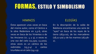 FORMAS, ESTILO Y SIMBOLISMO
HIMNOS
Éstos aparecen unas veces en boca
del mismo autor, como el Cántico a
la obra Redentora en 1,5-6; otras
veces en boca de los Vivientes o de
los Ancianos (cc. 4 y 5); a veces es
una voz del cielo (11,15ss; 12,10ss);
otras veces es un cántico de los
redimidos (15,3-4) o cantos
triunfales en el cielo (19,1-9).
ELEGÍAS
En la descripción de la caída de
Babilonia encontramos una serie de
“ayes” en boca de los reyes de la
tierra (18,9-10), de los mercaderes
(18,11-17a) y de los marinos (18,17b-
2).
 