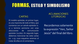 FORMAS, ESTILO Y SIMBOLISMO
CARTAS
El modelo epistolar, en primer lugar,
es una impronta de todo el libro, que
comienza con un saludo epistolar (c.
1) y termina asimismo con unas
alocuciones de comunicación
epistolar (22,6ss). En segundo lugar,
debemos mencionar las siete cartas
(cc. 2-3), cuyo esquema veremos al
tratar de ellas en el comentario.
ACLAMACIONES
LITÚRGICAS
Recordemos solamente
la expresión “Ven, Señor
Jesús” del final del libro.
 