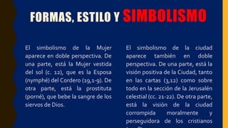 FORMAS, ESTILO Y SIMBOLISMO
El simbolismo de la Mujer
aparece en doble perspectiva. De
una parte, está la Mujer vestida
del sol (c. 12), que es la Esposa
(nymphé) del Cordero (19,1-9). De
otra parte, está la prostituta
(porné), que bebe la sangre de los
siervos de Dios.
El simbolismo de la ciudad
aparece también en doble
perspectiva. De una parte, está la
visión positiva de la Ciudad, tanto
en las cartas (3,12) como sobre
todo en la sección de la Jerusalén
celestial (cc. 21-22). De otra parte,
está la visión de la ciudad
corrompida moralmente y
perseguidora de los cristianos
 