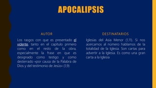 APOCALIPSIS
AUTOR
Los rasgos con que es presentado el
vidente, tanto en el capítulo primero
como en el resto de la obra,
especialmente la frase en que es
designado como testigo y como
desterrado «por causa de la Palabra de
Dios y del testimonio de Jesús» (1,9)
DESTINATARIOS
Iglesias del Asia Menor (1,11). Si nos
acercamos al número hablamos de la
totalidad de la Iglesia. Son cartas para
advertir a la Iglesia. Es como una gran
carta a la Iglesia
 