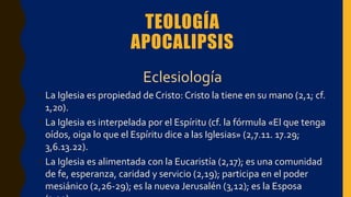 TEOLOGÍA
APOCALIPSIS
Eclesiología
• La Iglesia es propiedad de Cristo: Cristo la tiene en su mano (2,1; cf.
1,20).
• La Iglesia es interpelada por el Espíritu (cf. la fórmula «El que tenga
oídos, oiga lo que el Espíritu dice a las Iglesias» (2,7.11. 17.29;
3,6.13.22).
• La Iglesia es alimentada con la Eucaristía (2,17); es una comunidad
de fe, esperanza, caridad y servicio (2,19); participa en el poder
mesiánico (2,26-29); es la nueva Jerusalén (3,12); es la Esposa
 