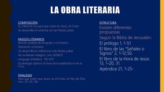 LA OBRA LITERARIA
COMPOSICIÓN
Su intención es para que crean en Jesús, el Cristo.
Se desarrolla en sintonía con las fiestas judías.
RASGOS LITERARIOS
Mundo dualista de lenguaje y conceptos.
Oposición a Fariseos.
Se desarrolla en referencia a las fiestas judías.
No se llaman milagros, sino SIGNOS.
Lenguaje simbólico: YO SOY
Escatología Joánica: la hora de la exaltación es en la
Cruz.
FINALIDAD
Para que crean que Jesús, es el Cristo, el Hijo de Dios
vivo. Cfr. 20, 30s.
ESTRUCTURA
Existen diferentes
propuestas
Según la Biblia de Jerusalén:
El prólogo 1, 1-51
El libro de las “Señales o
Signos” 2, 1-12,50.
El libro de la Hora de Jesús
13, 1-20, 31.
Apéndice 21, 1-25-
 