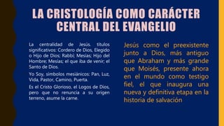 LA CRISTOLOGÍA COMO CARÁCTER
CENTRAL DEL EVANGELIO
• La centralidad de Jesús. títulos
significativos: Cordero de Dios, Elegido
o Hijo de Dios; Rabbí; Mesías; Hijo del
Hombre; Mesías; el que iba de venir; el
Santo de Dios.
• Yo Soy, símbolos mesiánicos: Pan, Luz,
Vida, Pastor, Camino, Puerta.
• Es el Cristo Glorioso, el Logos de Dios,
pero que no renuncia a su origen
terreno, asume la carne.
Jesús como el preexistente
junto a Dios, más antiguo
que Abraham y más grande
que Moisés, presente ahora
en el mundo como testigo
fiel, el que inaugura una
nueva y definitiva etapa en la
historia de salvación
 