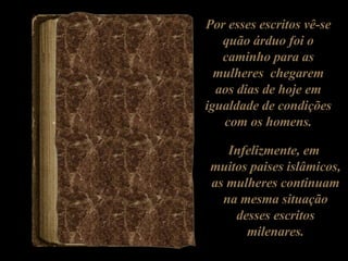 Por esses escritos vê-se quão árduo foi o caminho para as mulheres  chegarem aos dias de hoje em igualdade de condições com os homens. Infelizmente, em  muitos paises islâmicos, as mulheres continuam na mesma situação desses escritos milenares. 