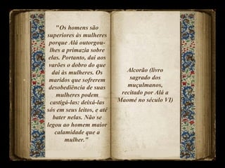 " Os homens são superiores às mulheres porque Alá outorgou-lhes a primazia sobre elas. Portanto, dai aos varões o dobro do que dai às mulheres. Os maridos que sofrerem desobediência de suas mulheres podem castigá-las: deixá-las sós em seus leitos, e até bater nelas. Não se legou ao homem maior calamidade que a mulher."  Alcorão (livro sagrado dos muçulmanos, recitado por Alá a Maomé no século VI)  