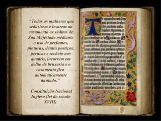 "Todas as mulheres que seduzirem e levarem ao casamento os súditos de Sua Majestade mediante o uso de perfumes, pinturas, dentes postiços, perucas e recheio nos quadris, incorrem em delito de bruxaria e o casamento fica  automaticamente anulado."  Constituição Nacional Inglesa (lei do século XVIII)  