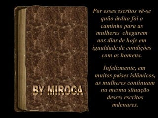 Por esses escritos vê-se
   quão árduo foi o
   caminho para as
  mulheres chegarem
  aos dias de hoje em
igualdade de condições
   com os homens.

   Infelizmente, em
muitos paises islâmicos,
as mulheres continuam
  na mesma situação
    desses escritos
      milenares.
 