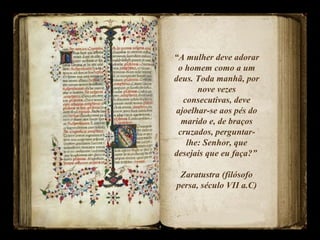 “A mulher deve adorar
o homem como a um
deus. Toda manhã, por
nove vezes
consecutivas, deve
ajoelhar-se aos pés do
marido e, de braços
cruzados, perguntar-
lhe: Senhor, que
desejais que eu faça?”
Zaratustra (filósofo
persa, século VII a.C)
 