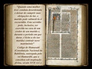 "Quando uma mulher
tiver conduta desordenada
e deixar de cumprir suas
obrigações do lar, o
marido pode submetê-la à
escravidão. Esta servidão
pode, inclusive, ser
exercida na casa de um
credor de seu marido e,
durante o período em que
durar, é lícito a ele (ao
marido) contrair novo
matrimônio"
Código de Hamurabi
(Constituição Nacional da
Babilônia, outorgada pelo
rei Hamurábi, que a
concebeu sob inspiração
divina, século XVII A.C.)
 