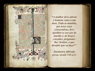 “A mulher deve adorar
o homem como a um
deus. Toda as manhãs,
por nove vezes
consecutivas, deve
ajoelhar-se aos pés do
marido e, de braços
cruzados, perguntar-
lhe: Senhor, o que
desejais que eu faça?”
Zaratustra (filósofo
persa, século VII a.C)
 