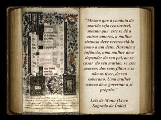 "Mesmo que a conduta do
marido seja censurável,
mesmo que este se dê a
outros amores, a mulher
virtuosa deve reverenciá-lo
como a um deus. Durante a
infância, uma mulher deve
depender do seu pai, ao se
casar do seu marido, se este
morrer, dos seus filhos e se
não os tiver, do seu
soberano. Uma mulher
nunca deve governar a si
própria."
Leis de Manu (Livro
Sagrado da Índia)
 