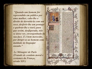 "Quando um homem for
repreendido em público por
uma mulher, cabe-lhe o
direito de derrubá-la com um
soco, desferir-lhe um pontapé
e quebrar-lhe o nariz para
que assim, desfigurada, não
se deixe ver, envergonhada da
sua face. E é bem merecido,
por dirigir-se ao homem com
maldade de linguajar
ousado."
Le Ménagier de Paris
(Tratado de conduta moral e
costumes da França,
século XIV)
 