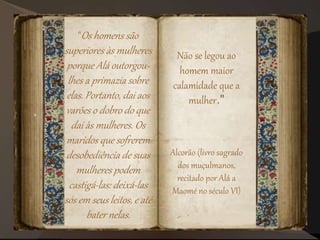 "Os homens são
superiores às mulheres
porque Alá outorgou-
lhes a primazia sobre
elas. Portanto, dai aos
varões o dobro do que
dai às mulheres. Os
maridos que sofrerem
desobediência de suas
mulheres podem
castigá-las: deixá-las
sós em seus leitos, e até
bater nelas.
Não se legou ao
homem maior
calamidade que a
mulher."
Alcorão (livro sagrado
dos muçulmanos,
recitado por Alá a
Maomé no século VI)
 