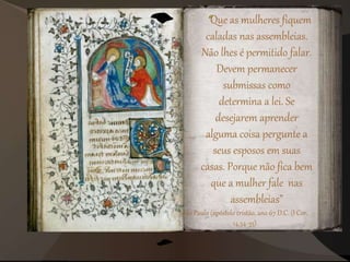 “Que as mulheres fiquem
caladas nas assembleias.
Não lhes é permitido falar.
Devem permanecer
submissas como
determina a lei. Se
desejarem aprender
alguma coisa pergunte a
seus esposos em suas
casas. Porque não fica bem
que a mulher fale nas
assembleias”
São Paulo (apóstolo cristão, ano 67 D.C. (I Cor.
14,34-35).
 