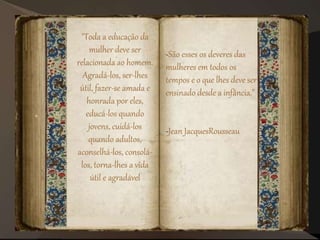"Toda a educação da
mulher deve ser
relacionada ao homem.
Agradá-los, ser-lhes
útil, fazer-se amada e
honrada por eles,
educá-los quando
jovens, cuidá-los
quando adultos,
aconselhá-los, consolá-
los, torna-lhes a vida
útil e agradável
-São esses os deveres das
mulheres em todos os
tempos e o que lhes deve ser
ensinado desde a infância."
-Jean JacquesRousseau
 