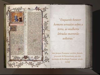 "Enquanto houver
homens sensatos sobre a
terra, as mulheres
letradas morrerão
solteiras."
Jean-Jacques Rousseau (escritos francês,
precursor do Romantismo, um dos
mentores da Revolução Francesa, século
XVIII)
 