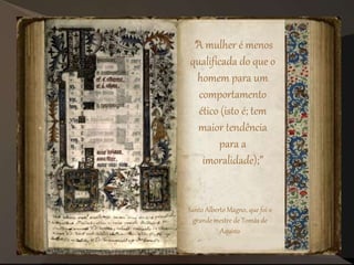 "A mulher é menos
qualificada do que o
homem para um
comportamento
ético (isto é; tem
maior tendência
para a
imoralidade);”
Santo Alberto Magno, que foi o
grande mestre de Tomás de
Aquino
 