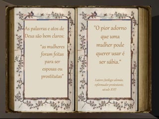 As palavras e atos de
Deus são bem claros:
“as mulheres
foram feitas
para ser
esposas ou
prostitutas”
"O pior adorno
que uma
mulher pode
querer usar é
ser sábia.“
Lutero (teólogo alemão,
reformador protestante,
século XVI)
 