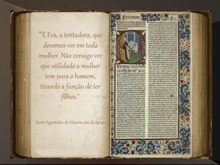 "É Eva, a tentadora, que
devemos ver em toda
mulher. Não consigo ver
que utilidade a mulher
tem para o homem,
tirando a função de ter
filhos."
Santo Agostinho de Hipona, pai da Igreja
 