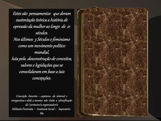 Estessão pensamentos quederam
sustentaçãoteóricaa históriade
opressãoda mulherao longo de 21
séculos.
Nosúltimos 3 Séculoso feminismo
comoummovimentopolítico
mundial,
lutapela desconstruçãode conceitos,
valorese legislaçõesquese
consolidaramembasea tais
concepções.
Conceição Amorim.– capturou da internet e
reorganizouo slide,o mesmo não tinha a identificação
do / primeiro/aorganizador/a
MilitanteFeminista– AssistenteSocial– Imperatriz-
Ma
 