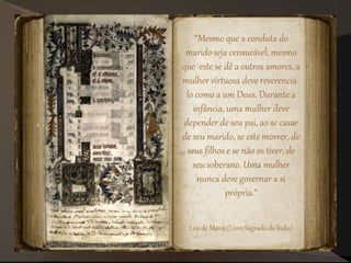 "Mesmo que a conduta do
marido seja censurável, mesmo
que este se dê a outros amores, a
mulher virtuosa deve reverenciá-
lo como a um Deus. Durante a
infância, uma mulher deve
depender de seu pai, ao se casar
de seu marido, se este morrer, de
seus filhos e se não os tiver, de
seu soberano. Uma mulher
nunca deve governar a si
própria.“
Leis de Manu (Livro Sagrado da Índia)
 