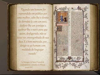 "Quando um homem for
repreendido em público por
uma mulher, cabe-lhe o direito
de derrubá-la com um soco,
desferir-lhe um pontapé e
quebrar-lhe o nariz para que
assim, desfigurada, não se
deixe ver, envergonhada de sua
face. E é bem merecido, por
dirigir-se ao homem com
maldade de linguajar
ousado."
Le Ménagier de Paris (Tratado de
condutamoral e costumes da França,
século XIV)
 