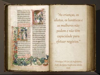 "As crianças, os
idiotas, os lunáticos e
as mulheres não
podem e não têm
capacidade para
efetuar negócios.“
Henrique VII (rei da Inglaterra,
chefe da Igreja Anglicana, século
XVI)
 