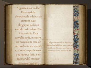 "Quando uma mulher
tiver conduta
desordenada e deixar de
cumprir suas
obrigações do lar, o
marido pode submetê-la
à escravidão. Esta
servidão pode, inclusive,
ser exercida na casa de
um credor de seu marido
e, durante o período em
que durar, é lícito a ele
(ao marido) contrair
novo matrimônio"
Código de Hamurabi (Constituição
Nacional da Babilônia, outorgada pelo
rei Hamurábi, que a concebeu sob
inspiração divina, século XVII A.C.)
 