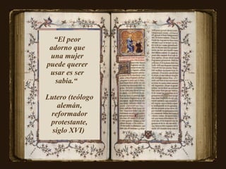 “ El peor adorno que una mujer puede querer usar es ser sabia.“  Lutero (teólogo alemán, reformador protestante, siglo XVI)   