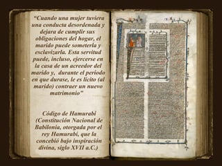 “ Cuando una mujer tuviera una conducta desordenada y dejara de cumplir sus  obligaciones del hogar, el marido puede someterla y esclavizarla. Esta servitud puede, incluso, ejercerse en la casa de un acreedor del marido y,  durante el período en que durase, le es lícito (al marido) contraer un nuevo matrimonio"  Código de Hamurabi (Constitución Nacional de Babilonia, otorgada por el  rey Hamurabi, que la concebió bajo inspiración divina, siglo XVII a.C.)  