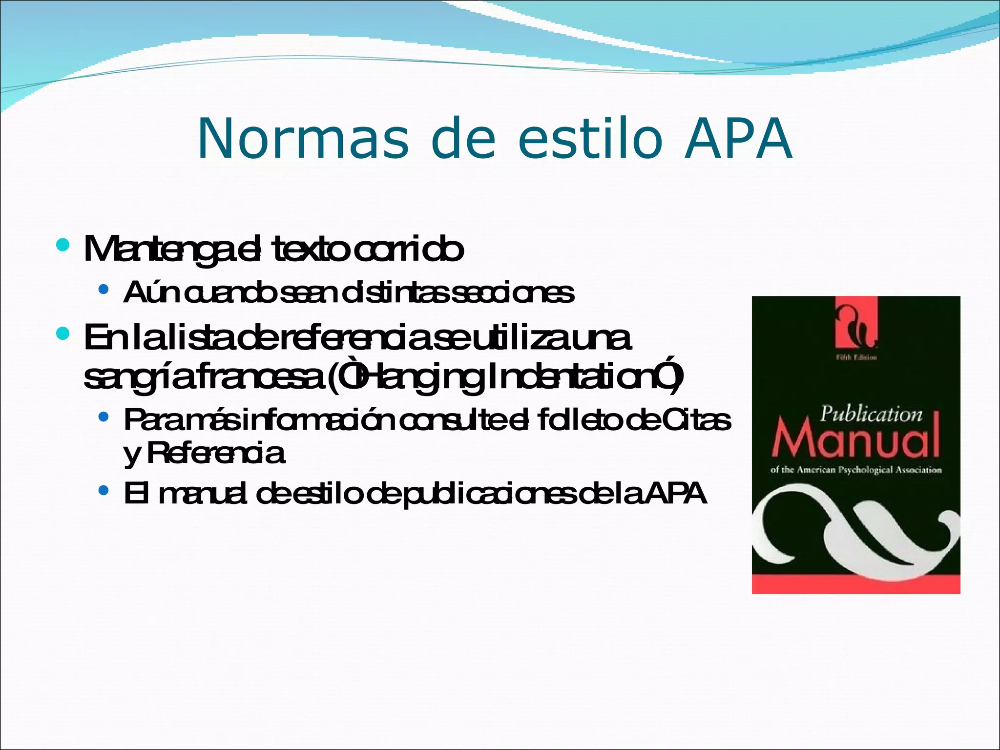 Normas de estilo APA Mantenga el texto corrido Aún cuando sean distintas secciones En la lista de referencia se utiliza una sangría francesa (“Hanging Indentation”) Para más información consulte el folleto de Citas y Referencia El manual de estilo de publicaciones de la APA 