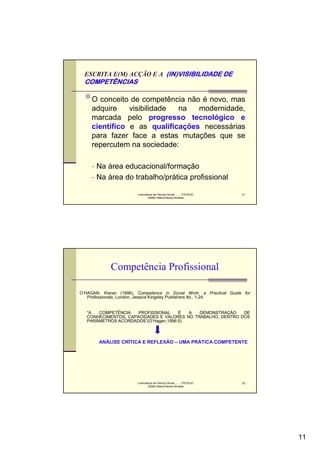 ESCRITA E(M) ACÇÃO E A (IN)VISIBILIDADE DE
  COMPETÊNCIAS

     O conceito de competência não é novo, mas
     adquire    visibilidade na   modernidade,
     marcada pelo progresso tecnológico e
     científico e as qualificações necessárias
     para fazer face a estas mutações que se
     repercutem na sociedade:

     - Na área educacional/formação
     - Na área do trabalho/prática profissional

                        Licenciatura em Serviço Social..........FPCE/UC   21
                                (2008) Helena Neves Almeida




             Competência Profissional

O’HAGAN, Kieran (1996), Competence in Social Work: a Practical Guide for
   Professionals, London, Jessica Kingsley Publishers ltd., 1-24.


   “A  COMPETÊNCIA    PROFISSIONAL    É  A   DEMONSTRAÇÃO    DE
   CONHECIMENTOS, CAPACIDADES E VALORES NO TRABALHO, DENTRO DOS
   PARÂMETROS ACORDADOS”(O’Hagen,1996:5)



        ANÁLISE CRÍTICA E REFLEXÃO – UMA PRÁTICA COMPETENTE




                        Licenciatura em Serviço Social..........FPCE/UC   22
                                (2008) Helena Neves Almeida




                                                                               11
 