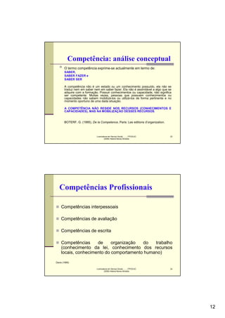 Competência: análise conceptual
       O termo competência exprime-se actualmente em termo de:
       SABER,
       SABER FAZER e
       SABER SER

       A competência não é um estado ou um conhecimento possuído, ela não se
       traduz nem em saber nem em saber fazer. Ela não é assimilável a algo que se
       adquire com a formação. Possuir conhecimentos ou capacidade, não significa
       ser competente. Muitas vezes, pessoas que possuem conhecimentos ou
       capacidades não sabem mobilizá-los ou utilizá-los de forma pertinente e no
       momento oportuno de uma dada situação.

       A COMPETÊNCIA NÃO RESIDE NOS RECURSOS (CONHECIMENTOS E
       CAPACIDADES), MAS NA MOBILIZAÇÃO DESSES RECURSOS.


       BOTERF, G. (1995), De la Competence, Paris: Les editions d’organization.



                              Licenciatura em Serviço Social..........FPCE/UC     23
                                      (2008) Helena Neves Almeida




   Competências Profissionais

    Competências interpessoais

    Competências de avaliação

    Competências de escrita

    Competências     de     organização  do   trabalho
    (conhecimento da lei, conhecimento dos recursos
    locais, conhecimento do comportamento humano)

Davis (1995)

                              Licenciatura em Serviço Social..........FPCE/UC     24
                                      (2008) Helena Neves Almeida




                                                                                       12
 
