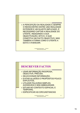 A PERCEPÇÃO DA REALIDADE É SEMPRE
O REENCONTRO ENTRE UMA REALIDADE
EXTERIOR E UM SUJEITO IMPLICADO. É
NECESSÁRIO CAPTAR A REALIDADE DO
UTENTE, INDAGANDO A SUA
OBJECTIVAÇÃO, ISTO É, O QUE
CONSTITUI UM FACTO OBJECTIVO, MAS
TAMBÉM A FORMA COMO O UTENTE A
ESTÁ A VIVENCIAR.

          Licenciatura em Serviço Social..........FPCE/UC   29
                  (2008) Helena Neves Almeida




DESCREVER FACTOS
USAR INFORMAÇÃO RIGOROSA,
OBJECTIVA, PRECISA,
SELECCIONAR INFORMAÇÃO,
EVITAR ALUSÕES E PROPÓSITOS POUCO
EXPLÍCITOS,
UTILIZAR PALAVRAS SIMPLES,
ACESSIVEIS E SEM AMBIGUIDADE.
SITUAR NO CONTEXTO ESPACIAL E
TEMPORAL
ESPECIFICAR AS CIRCUNSTANCIAS
          Licenciatura em Serviço Social..........FPCE/UC   30
                  (2008) Helena Neves Almeida




                                                                 15
 
