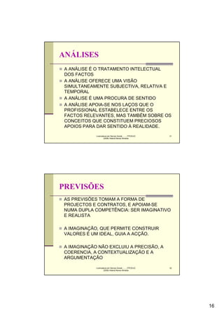 ANÁLISES
 A ANÁLISE É O TRATAMENTO INTELECTUAL
 DOS FACTOS
 A ANÁLISE OFERECE UMA VISÃO
 SIMULTANEAMENTE SUBJECTIVA, RELATIVA E
 TEMPORAL
 A ANÁLISE É UMA PROCURA DE SENTIDO
 A ANÁLISE APOIA-SE NOS LAÇOS QUE O
 PROFISSIONAL ESTABELECE ENTRE OS
 FACTOS RELEVANTES, MAS TAMBÉM SOBRE OS
 CONCEITOS QUE CONSTITUEM PRECIOSOS
 APOIOS PARA DAR SENTIDO À REALIDADE.
            Licenciatura em Serviço Social..........FPCE/UC   31
                    (2008) Helena Neves Almeida




PREVISÕES
AS PREVISÕES TOMAM A FORMA DE
PROJECTOS E CONTRATOS, E APOIAM-SE
NUMA DUPLA COMPETÊNCIA: SER IMAGINATIVO
E REALISTA

A IMAGINAÇÃO, QUE PERMITE CONSTRUIR
VALORES É UM IDEAL, GUIA A ACÇÃO.

A IMAGINAÇÃO NÃO EXCLUIU A PRECISÃO, A
COERENCIA, A CONTEXTUALIZAÇÃO E A
ARGUMENTAÇÃO

            Licenciatura em Serviço Social..........FPCE/UC   32
                    (2008) Helena Neves Almeida




                                                                   16
 
