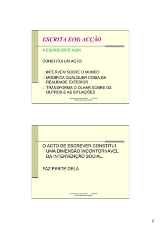 ESCRITA E(M) ACÇÃO
 ESCREVER É AGIR

CONSTITUI UM ACTO:

 INTERVEM SOBRE O MUNDO
 MODIFICA QUALQUER COISA DA
 REALIDADE EXTERIOR
 TRANSFORMA O OLHAR SOBRE OS
 OUTROS E AS SITUAÇÕES
            Licenciatura em Serviço Social..........FPCE/UC   3
                    (2008) Helena Neves Almeida




O ACTO DE ESCREVER CONSTITUI
 UMA DIMENSÃO INCONTORNÁVEL
 DA INTERVENÇÃO SOCIAL.

FAZ PARTE DELA




            Licenciatura em Serviço Social..........FPCE/UC   4
                    (2008) Helena Neves Almeida




                                                                  2
 