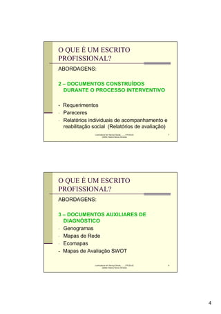 O QUE É UM ESCRITO
PROFISSIONAL?
ABORDAGENS:

2 – DOCUMENTOS CONSTRUÍDOS
  DURANTE O PROCESSO INTERVENTIVO

- Requerimentos
- Pareceres
- Relatórios individuais de acompanhamento e
  reabilitação social (Relatórios de avaliação)
               Licenciatura em Serviço Social..........FPCE/UC   7
                       (2008) Helena Neves Almeida




O QUE É UM ESCRITO
PROFISSIONAL?
ABORDAGENS:

3 – DOCUMENTOS AUXILIARES DE
  DIAGNÓSTICO
- Genogramas
- Mapas de Rede
- Ecomapas
- Mapas de Avaliação SWOT

               Licenciatura em Serviço Social..........FPCE/UC   8
                       (2008) Helena Neves Almeida




                                                                     4
 