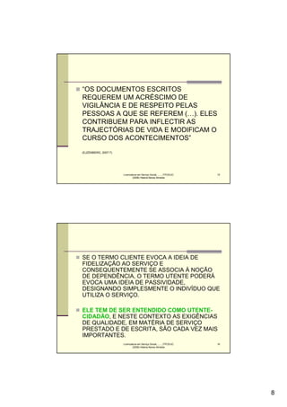 “OS DOCUMENTOS ESCRITOS
REQUEREM UM ACRÉSCIMO DE
VIGILÂNCIA E DE RESPEITO PELAS
PESSOAS A QUE SE REFEREM (…). ELES
CONTRIBUEM PARA INFLECTIR AS
TRAJECTÓRIAS DE VIDA E MODIFICAM O
CURSO DOS ACONTECIMENTOS”
(EJZENBERG, 2007:7)




                      Licenciatura em Serviço Social..........FPCE/UC   15
                              (2008) Helena Neves Almeida




SE O TERMO CLIENTE EVOCA A IDEIA DE
FIDELIZAÇÃO AO SERVIÇO E
CONSEQUENTEMENTE SE ASSOCIA À NOÇÃO
DE DEPENDÊNCIA, O TERMO UTENTE PODERÁ
EVOCA UMA IDEIA DE PASSIVIDADE,
DESIGNANDO SIMPLESMENTE O INDIVÍDUO QUE
UTILIZA O SERVIÇO.

ELE TEM DE SER ENTENDIDO COMO UTENTE-
CIDADÃO, E NESTE CONTEXTO AS EXIGÊNCIAS
DE QUALIDADE, EM MATÉRIA DE SERVIÇO
PRESTADO E DE ESCRITA, SÃO CADA VEZ MAIS
IMPORTANTES.
                      Licenciatura em Serviço Social..........FPCE/UC   16
                              (2008) Helena Neves Almeida




                                                                             8
 