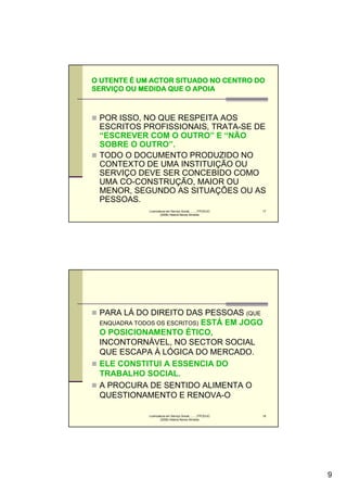 O UTENTE É UM ACTOR SITUADO NO CENTRO DO
SERVIÇO OU MEDIDA QUE O APOIA
SERVIÇ



 POR ISSO, NO QUE RESPEITA AOS
 ESCRITOS PROFISSIONAIS, TRATA-SE DE
 “ESCREVER COM O OUTRO” E “NÃO
 SOBRE O OUTRO”.
 TODO O DOCUMENTO PRODUZIDO NO
 CONTEXTO DE UMA INSTITUIÇÃO OU
 SERVIÇO DEVE SER CONCEBIDO COMO
 UMA CO-CONSTRUÇÃO, MAIOR OU
 MENOR, SEGUNDO AS SITUAÇÕES OU AS
 PESSOAS.
             Licenciatura em Serviço Social..........FPCE/UC   17
                     (2008) Helena Neves Almeida




 PARA LÁ DO DIREITO DAS PESSOAS (QUE
 ENQUADRA TODOS OS ESCRITOS) ESTÁ EM JOGO
 O POSICIONAMENTO ÉTICO,
 INCONTORNÁVEL, NO SECTOR SOCIAL
 QUE ESCAPA À LÓGICA DO MERCADO.
 ELE CONSTITUI A ESSENCIA DO
 TRABALHO SOCIAL.
 A PROCURA DE SENTIDO ALIMENTA O
 QUESTIONAMENTO E RENOVA-O

             Licenciatura em Serviço Social..........FPCE/UC   18
                     (2008) Helena Neves Almeida




                                                                    9
 