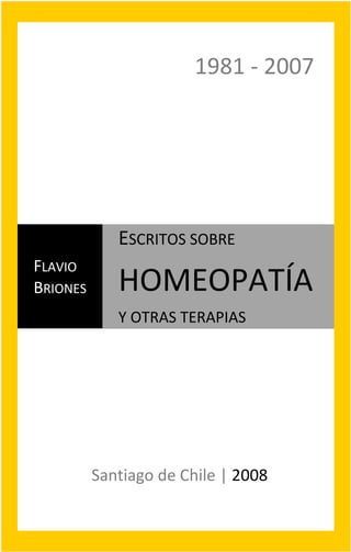 Flavio Briones 
Escritos sobre Homeopatía y otras Terapias 
1
1981 ‐ 2007 
FLAVIO 
BRIONES 
ESCRITOS SOBRE 
HOMEOPATÍA  
Y OTRAS TERAPIAS 
Santiago de Chile | 2008 
 
 