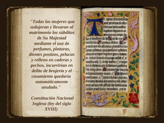 "Todas las mujeres que
 sedujeran y llevaran al
matrimonio los súbditos
      de Su Majestad
    mediante el uso de
   perfumes, pinturas,
dientes postizos, pelucas
  y relleno en caderas y
 pechos, incurrirían en
  delito de brujería y el
  casamiento quedaría
     automáticamente
        anulado."

 Constitución Nacional
 Inglesa (ley del siglo
        XVIII)
 