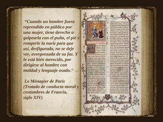 “Cuando un hombre fuera
reprendido en público por
una mujer, tiene derecho a
golpearla con el puño, el pié y
romperle la nariz para que
así, desfigurada, no se deje
ver, avergonzada de su faz. Y
le está bién merecido, por
dirigirse al hombre con
maldad y lenguaje osado."

 Le Ménagier de Paris
(Tratado de conducta moral y
costumbres de Francia,
siglo XIV)
 