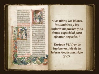 “Los niños, los idiotas,
   los lunáticos y las
mujeres no pueden y no
tienen capacidad para
  efectuar negocios.“

   Enrique VII (rey de
  Inglaterra, jefe de la
Iglesia Anglicana, siglo
         XVI)
 