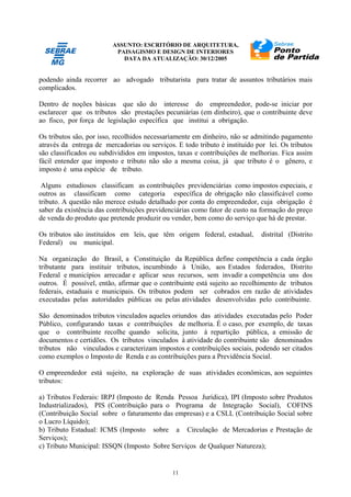 ASSUNTO: ESCRITÓRIO DE ARQUITETURA,
PAISAGISMO E DESIGN DE INTERIORES
DATA DA ATUALIZAÇÃO: 30/12/2005
11
podendo ainda recorrer ao advogado tributarista para tratar de assuntos tributários mais
complicados.
Dentro de noções básicas que são do interesse do empreendedor, pode-se iniciar por
esclarecer que os tributos são prestações pecuniárias (em dinheiro), que o contribuinte deve
ao fisco, por força de legislação específica que institui a obrigação.
Os tributos são, por isso, recolhidos necessariamente em dinheiro, não se admitindo pagamento
através da entrega de mercadorias ou serviços. E todo tributo é instituído por lei. Os tributos
são classificados ou subdivididos em impostos, taxas e contribuições de melhorias. Fica assim
fácil entender que imposto e tributo não são a mesma coisa, já que tributo é o gênero, e
imposto é uma espécie de tributo.
Alguns estudiosos classificam as contribuições previdenciárias como impostos especiais, e
outros as classificam como categoria específica de obrigação não classificável como
tributo. A questão não merece estudo detalhado por conta do empreendedor, cuja obrigação é
saber da existência das contribuições previdenciárias como fator de custo na formação do preço
de venda do produto que pretende produzir ou vender, bem como do serviço que há de prestar.
Os tributos são instituídos em leis, que têm origem federal, estadual, distrital (Distrito
Federal) ou municipal.
Na organização do Brasil, a Constituição da República define competência a cada órgão
tributante para instituir tributos, incumbindo à União, aos Estados federados, Distrito
Federal e municípios arrecadar e aplicar seus recursos, sem invadir a competência uns dos
outros. É possível, então, afirmar que o contribuinte está sujeito ao recolhimento de tributos
federais, estaduais e municipais. Os tributos podem ser cobrados em razão de atividades
executadas pelas autoridades públicas ou pelas atividades desenvolvidas pelo contribuinte.
São denominados tributos vinculados aqueles oriundos das atividades executadas pelo Poder
Público, configurando taxas e contribuições de melhoria. É o caso, por exemplo, de taxas
que o contribuinte recolhe quando solicita, junto à repartição pública, a emissão de
documentos e certidões. Os tributos vinculados à atividade do contribuinte são denominados
tributos não vinculados e caracterizam impostos e contribuições sociais, podendo ser citados
como exemplos o Imposto de Renda e as contribuições para a Previdência Social.
O empreendedor está sujeito, na exploração de suas atividades econômicas, aos seguintes
tributos:
a) Tributos Federais: IRPJ (Imposto de Renda Pessoa Jurídica), IPI (Imposto sobre Produtos
Industrializados), PIS (Contribuição para o Programa de Integração Social), COFINS
(Contribuição Social sobre o faturamento das empresas) e a CSLL (Contribuição Social sobre
o Lucro Líquido);
b) Tributo Estadual: ICMS (Imposto sobre a Circulação de Mercadorias e Prestação de
Serviços);
c) Tributo Municipal: ISSQN (Imposto Sobre Serviços de Qualquer Natureza);
 