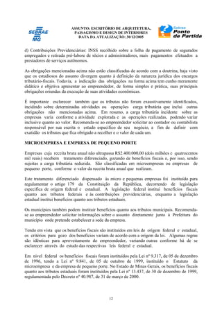 ASSUNTO: ESCRITÓRIO DE ARQUITETURA,
PAISAGISMO E DESIGN DE INTERIORES
DATA DA ATUALIZAÇÃO: 30/12/2005
12
d) Contribuições Previdenciárias: INSS recolhido sobre a folha de pagamento de segurados
empregados e retirada pró-labore de sócios e administradores, mais pagamentos efetuados a
prestadores de serviços autônomos.
As obrigações mencionadas acima não estão classificadas de acordo com a doutrina, haja visto
que os estudiosos do assunto divergem quanto à definição da natureza jurídica dos encargos
tributário-fiscais. Todavia, a indicação das obrigações na forma acima tem cunho meramente
didático e objetiva apresentar ao empreendedor, de forma simples e prática, suas principais
obrigações oriundas da execução de suas atividades econômicas.
É importante esclarecer também que os tributos não foram exaustivamente identificados,
incidindo sobre determinadas atividades ou operações carga tributária que inclui outras
obrigações não mencionadas acima. Em resumo, a carga tributária incidente sobre as
empresas varia conforme a atividade explorada e as operações realizadas, podendo variar
inclusive quanto ao valor. Recomenda-se ao empreendedor solicitar ao contador ou contabilista
responsável por sua escrita o estudo específico de seu negócio, a fim de definir com
exatidão os tributos que fica obrigado a recolher e o valor de cada um.
MICROEMPRESA E EMPRESA DE PEQUENO PORTE
Empresas cuja receita bruta anual não ultrapassa R$2.400.000,00 (dois milhões e quatrocentos
mil reais) recebem tratamento diferenciado, gozando de benefícios fiscais e, por isso, sendo
sujeitas a carga tributária reduzida. São classificadas em microempresas ou empresas de
pequeno porte, conforme o valor da receita bruta anual que realizam.
Este tratamento diferenciado dispensado às micro e pequenas empresas foi instituído para
regulamentar o artigo 179 da Constituição da República, decorrendo de legislação
específica de origem federal e estadual. A legislação federal institui benefícios fiscais
quanto aos tributos federais e às contribuições previdenciárias, enquanto a legislação
estadual institui benefícios quanto aos tributos estaduais.
Os municípios também podem instituir benefícios quanto aos tributos municipais. Recomenda-
se ao empreendedor solicitar informações sobre o assunto diretamente junto à Prefeitura do
município onde pretende estabelecer a sede da empresa.
Tendo em vista que os benefícios fiscais são instituídos em leis de origem federal e estadual,
os critérios para gozo dos benefícios variam de acordo com a origem da lei. Algumas regras
são idênticas para aproveitamento do empreendedor, variando outras conforme há de se
esclarecer através do estudo das respectivas leis federal e estadual.
Em nível federal os benefícios fiscais foram instituídos pela Lei nº 9.317, de 05 de dezembro
de 1996, tendo a Lei nº 9.841, de 05 de outubro de 1999, instituído o Estatuto da
microempresa e da empresa de pequeno porte. No Estado de Minas Gerais, os benefícios fiscais
quanto aos tributos estaduais foram instituídos pela Lei nº 13.437, de 30 de dezembro de 1999,
regulamentada pelo Decreto nº 40.987, de 31 de março de 2000.
 