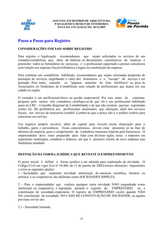ASSUNTO: ESCRITÓRIO DE ARQUITETURA,
PAISAGISMO E DESIGN DE INTERIORES
DATA DA ATUALIZAÇÃO: 30/12/2005
18
Passo a Passo para Registro
CONSIDERAÇÕES INICIAIS SOBRE REGISTRO
Para registro e legalização recomendamos que sejam solicitados os serviços de um
contador/contabilista que, além de elaborar os documentos constitutivos da empresa e
preencher todos os formulários do processo, é o profissional capacitado a prestar consultoria
com relação aos aspectos fiscais/tributários e legais na constituição da empresa.
Para contratar um contabilista habilitado, recomendamos que sejam solicitadas propostas de
prestação de serviços, englobando o valor dos honorários e o "escopo" do serviço a ser
prestado. Para tanto, consulte as "páginas amarelas da lista telefônica" ou peça às
Associações ou Sindicatos de Contabilistas uma relação de profissionais que atuam em sua
cidade ou região.
O contador é um profissional-chave na gestão empresarial. Por isso, antes de contratar,
pesquise pelo menos três contadores, certifique-se de que ele é um profissional habilitado
junto ao CRC - Conselho Regional de Contabilidade e de que não existem queixas registradas
contra ele. Dê preferência aos profissionais atualizados, que ofereçam, além dos serviços
fiscais, um serviço de assessoria contábil. Lembre-se que o preço não é o melhor critério para
selecionar um serviço.
Um negócio próprio envolve, além de capital para investir, muita disposição para o
trabalho, garra e persistência. Essas características devem estar presentes já na fase de
abertura da empresa, para o cumprimento da verdadeira maratona imposta pela burocracia. O
empreendedor deve estar preparado para lidar com diversas siglas, taxas e impostos em
repartições municipais, estaduais e federais, até que o primeiro cliente da nova empresa seja
finalmente atendido.
DEFINIÇÃO DA FORMA JURÍDICA QUE REVESTE O EMPREENDIMENTO
O passo inicial é definir a forma jurídica a ser adotada para exploração da atividade. O
Código Civil em vigor (Lei nº 10.406, de 11 de janeiro de 2002) trouxe alterações importantes
e criou as seguintes opções:
1 - Sociedades que exploram atividade intelectual, de natureza científica, literária ou
artística e as cooperativas são definidas como SOCIEDADES SIMPLES;
2 - Para o empreendedor que explora qualquer outra atividade NÃO enquadrada como
intelectual ou cooperativa, a legislação permite o registro do EMPRESÁRIO ou a
constituição de sociedade empresária. O registro do EMPRESÁRIO ocorre quando NÃO
HÁ constituição de sociedade. NO CASO DE CONSTITUIÇÃO DE SOCIEDADE, as opções
previstas em lei são:
2.1 - Sociedade limitada;
 