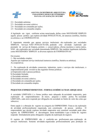 ASSUNTO: ESCRITÓRIO DE ARQUITETURA,
PAISAGISMO E DESIGN DE INTERIORES
DATA DA ATUALIZAÇÃO: 30/12/2005
19
2.2 - Sociedade anônima;
2.3 - Sociedade em nome coletivo;
2.4 - Sociedade em comandita por ações;
2.5 - Sociedade em comandita simples.
A legislação em vigor, conforme acima mencionada, define como SOCIEDADE SIMPLES
aquela pessoa jurídica que explora atividade INTELECTUAL, de natureza científica, literária
ou artística; e as COOPERATIVAS.
É importante entender que apenas serviços intelectuais são explorados por sociedades
SIMPLES. Serviços NÃO INTELECTUAIS, podendo citar atividade explorada por
prestador de serviço de limpeza, portaria e conservadoras, oficina mecânica e outros tantos,
NÃO são explorados por sociedade denominada SIMPLES. São também legalmente definidas
como SOCIEDADES SIMPLES as diversas espécies de COOPERATIVAS.
Em resumo:
1 - São sociedades simples:
Aquelas que exploram serviço intelectual (natureza científica, literária ou artística);
As cooperativas.
2 - Na exploração de atividades comerciais, industriais, rurais e serviços não intelectuais, o
empreendimento pode revestir-se das seguintes formas jurídicas:
a) Empresário (não é pessoa jurídica);
b) Sociedade limitada;
c) Sociedade anônima;
d) Sociedade em nome coletivo;
e) Sociedade em comandita por ações;
f) Sociedade em comandita simples.
PEQUENOS EMPREENDIMENTOS - FORMAS JURÍDICAS MAIS ADEQUADAS
A sociedade LIMITADA é a forma jurídica mais adequada de sociedade empresária, para
exploração de empreendimentos de micro, pequeno e médio portes. Na sociedade
LIMITADA, cada sócio responde por obrigações da sociedade no limite do valor das cotas que
subscreve.
Outra opção é a obtenção do registro na categoria de EMPRESÁRIO. Trata-se da exploração
de atividade profissionalmente organizada, sem constituição de pessoa jurídica. O
empreendedor que decide explorar atividade empresária sem constituir sociedade pode obter
registro de EMPRESÁRIO. A desvantagem desta modalidade é que o titular do registro
responde ilimitadamente pelas obrigações surgidas da exploração do negócio.
O registro de EMPRESÁRIO não é conferido aos profissionais para exploração de
serviços intelectuais. Somente atividades organizadas profissionalmente para produção ou
 