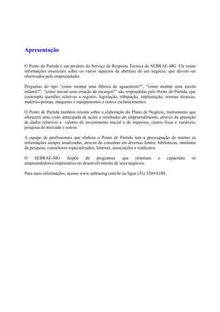 Apresentação
O Ponto de Partida é um produto do Serviço de Resposta Técnica do SEBRAE-MG. Ele reúne
informações essenciais sobre os vários aspectos da abertura de um negócio, que devem ser
observados pelo empreendedor.
Perguntas do tipo “como montar uma fábrica de aguardente?”, “como montar uma escola
infantil?”, “como iniciar uma criação de escargot?” são respondidas pelo Ponto de Partida, que
contempla questões relativas a registro, legislação, tributação, implantação, normas técnicas,
matérias-primas, máquinas e equipamentos e outros esclarecimentos.
O Ponto de Partida também orienta sobre a elaboração do Plano de Negócio, instrumento que
oferecerá uma visão antecipada de ações e resultados do empreendimento, através da apuração
de dados relativos a valores de investimento inicial e de impostos, custos fixos e variáveis,
pesquisa de mercado e outros.
A equipe de profissionais que elabora o Ponto de Partida tem a preocupação de manter as
informações sempre atualizadas, através de consultas em diversas fontes: bibliotecas, institutos
de pesquisa, consultores especializados, Internet, associações e sindicatos.
O SEBRAE-MG dispõe de programas que orientam e capacitam os
empreendedores/empresários no desenvolvimento de seus negócios.
Para mais informações, acesse www.sebraemg.com.br ou ligue (31) 3269-0180.
 